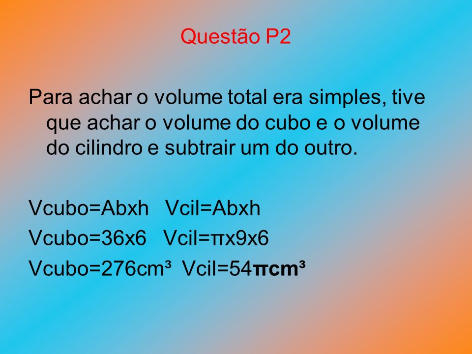 Questão P2 Para achar o volume total era simples, tive que achar o volume do cubo e o volume do cilindro e subtrair um do outro.