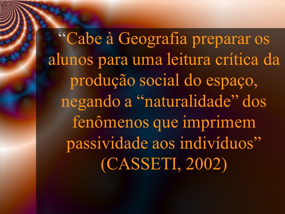 Cabe à Geografia preparar os alunos para uma leitura crítica da produção social do espaço, negando a naturalidade dos fenômenos que imprimem passividade aos indivíduos (CASSETI, 2002)‏