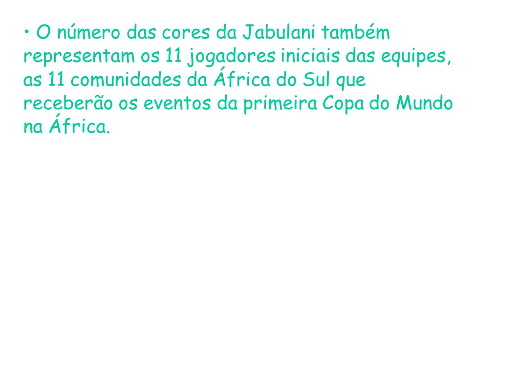 • O número das cores da Jabulani também representam os 11 jogadores iniciais das equipes, as 11 comunidades da África do Sul que receberão os eventos da primeira Copa do Mundo na África.