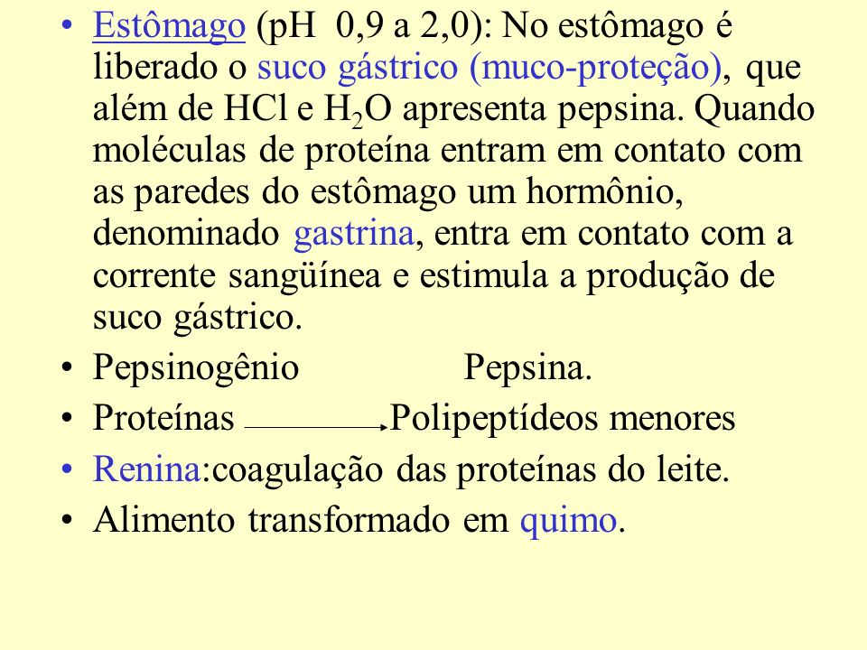 Estômago (pH 0,9 a 2,0): No estômago é liberado o suco gástrico (muco-proteção), que além de HCl e H2O apresenta pepsina. Quando moléculas de proteína entram em contato com as paredes do estômago um hormônio, denominado gastrina, entra em contato com a corrente sangüínea e estimula a produção de suco gástrico.
