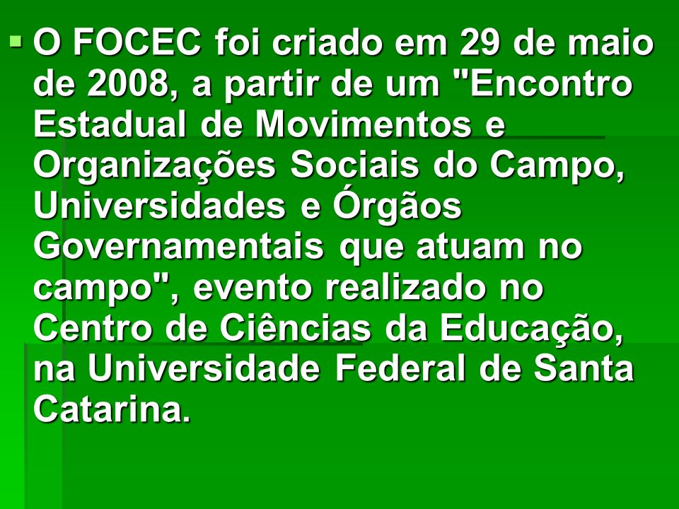 O FOCEC foi criado em 29 de maio de 2008, a partir de um Encontro Estadual de Movimentos e Organizações Sociais do Campo, Universidades e Órgãos Governamentais que atuam no campo , evento realizado no Centro de Ciências da Educação, na Universidade Federal de Santa Catarina.