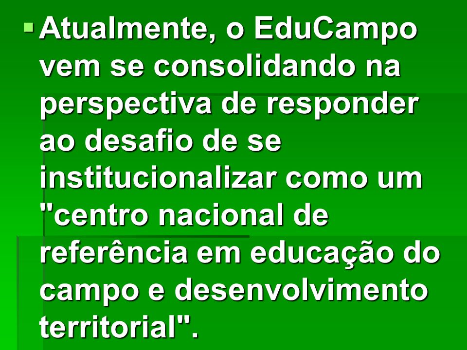 Atualmente, o EduCampo vem se consolidando na perspectiva de responder ao desafio de se institucionalizar como um centro nacional de referência em educação do campo e desenvolvimento territorial .