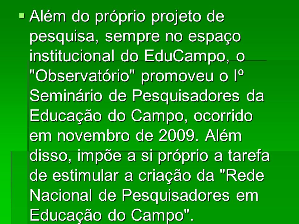 Além do próprio projeto de pesquisa, sempre no espaço institucional do EduCampo, o Observatório promoveu o Iº Seminário de Pesquisadores da Educação do Campo, ocorrido em novembro de 2009.