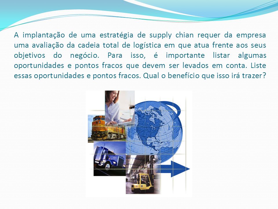 A implantação de uma estratégia de supply chian requer da empresa uma avaliação da cadeia total de logística em que atua frente aos seus objetivos do negócio.