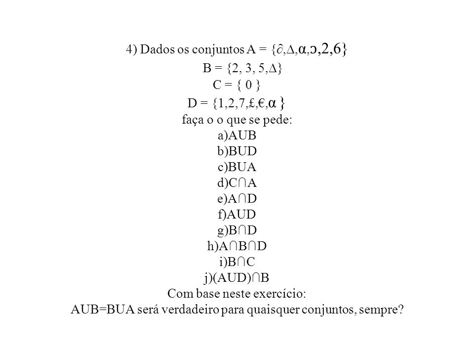 4) Dados os conjuntos A = {∂,∆,α,ↄ,2,6} B = {2, 3, 5,∆} C = { 0 } D = {1,2,7,£,€,α } faça o o que se pede: a)AUB b)BUD c)BUA d)C∩A e)A∩D f)AUD g)B∩D h)A∩B∩D i)B∩C j)(AUD)∩B Com base neste exercício: AUB=BUA será verdadeiro para quaisquer conjuntos, sempre