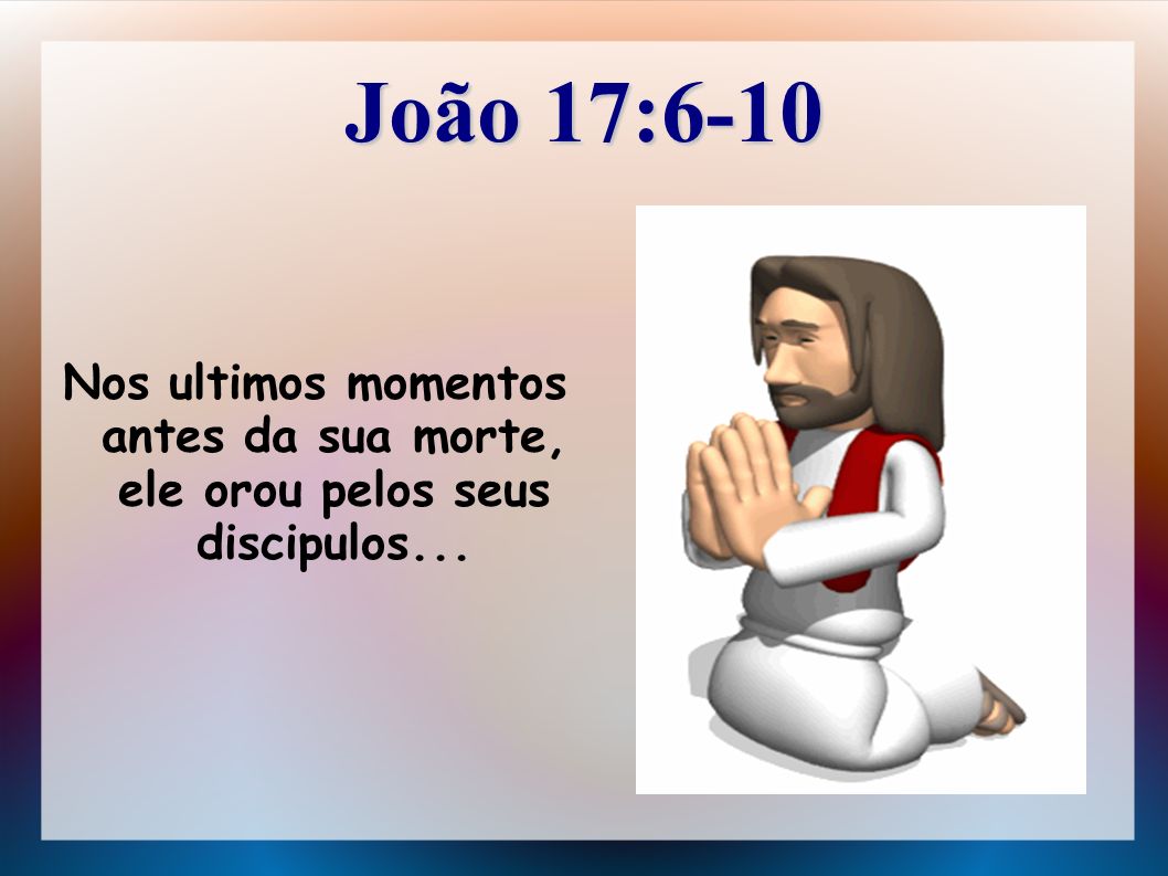 João 17:6-10 Nos ultimos momentos antes da sua morte, ele orou pelos seus discipulos...