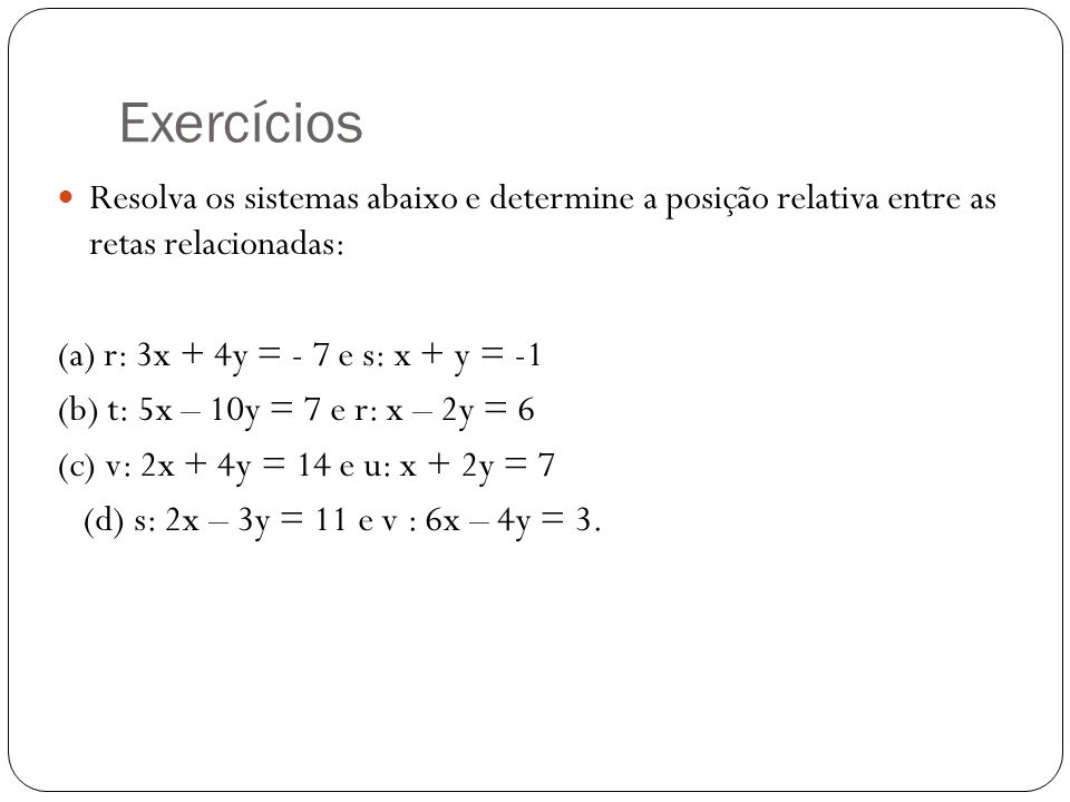 Exercícios Resolva os sistemas abaixo e determine a posição relativa entre as retas relacionadas: (a) r: 3x + 4y = - 7 e s: x + y = -1.