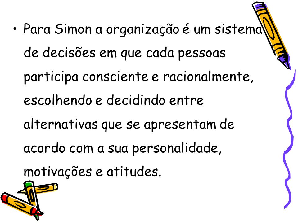 Para Simon a organização é um sistema de decisões em que cada pessoas participa consciente e racionalmente, escolhendo e decidindo entre alternativas que se apresentam de acordo com a sua personalidade, motivações e atitudes.