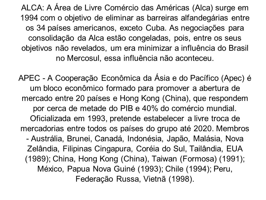 ALCA: A Área de Livre Comércio das Américas (Alca) surge em 1994 com o objetivo de eliminar as barreiras alfandegárias entre os 34 países americanos, exceto Cuba. As negociações para consolidação da Alca estão congeladas, pois, entre os seus objetivos não revelados, um era minimizar a influência do Brasil no Mercosul, essa influência não aconteceu.