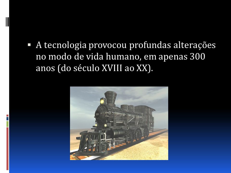 A tecnologia provocou profundas alterações no modo de vida humano, em apenas 300 anos (do século XVIII ao XX).