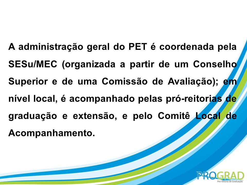A administração geral do PET é coordenada pela SESu/MEC (organizada a partir de um Conselho Superior e de uma Comissão de Avaliação); em nível local, é acompanhado pelas pró-reitorias de graduação e extensão, e pelo Comitê Local de Acompanhamento.