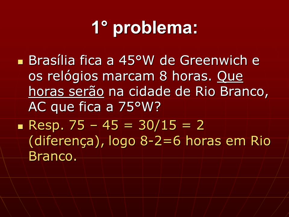 1° problema: Brasília fica a 45°W de Greenwich e os relógios marcam 8 horas. Que horas serão na cidade de Rio Branco, AC que fica a 75°W