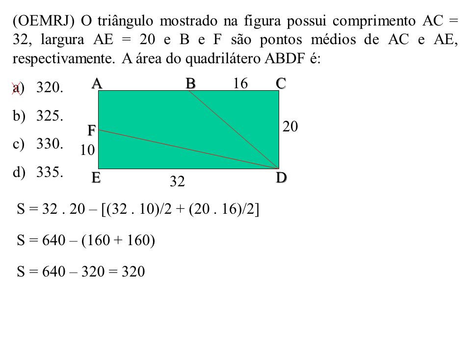 (OEMRJ) O triângulo mostrado na figura possui comprimento AC = 32, largura AE = 20 e B e F são pontos médios de AC e AE, respectivamente. A área do quadrilátero ABDF é: