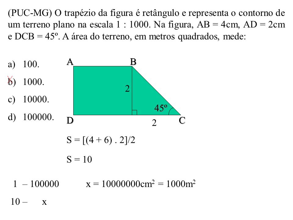 (PUC-MG) O trapézio da figura é retângulo e representa o contorno de um terreno plano na escala 1 : Na figura, AB = 4cm, AD = 2cm e DCB = 45º. A área do terreno, em metros quadrados, mede: