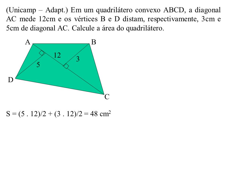(Unicamp – Adapt.) Em um quadrilátero convexo ABCD, a diagonal AC mede 12cm e os vértices B e D distam, respectivamente, 3cm e 5cm de diagonal AC. Calcule a área do quadrilátero.