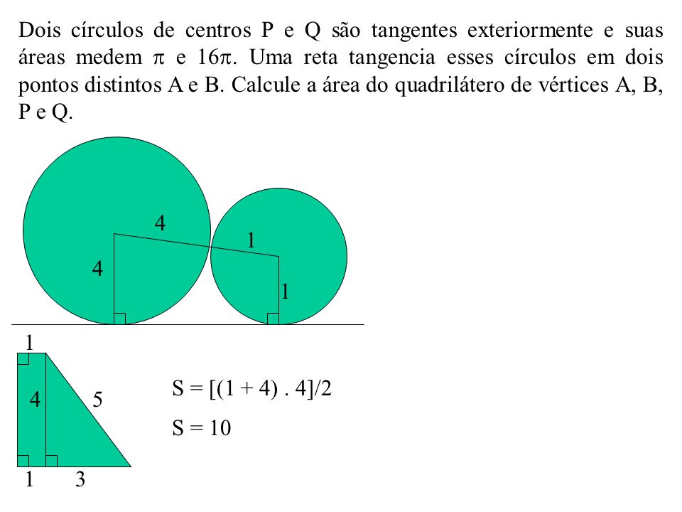 Dois círculos de centros P e Q são tangentes exteriormente e suas áreas medem  e 16. Uma reta tangencia esses círculos em dois pontos distintos A e B. Calcule a área do quadrilátero de vértices A, B, P e Q.