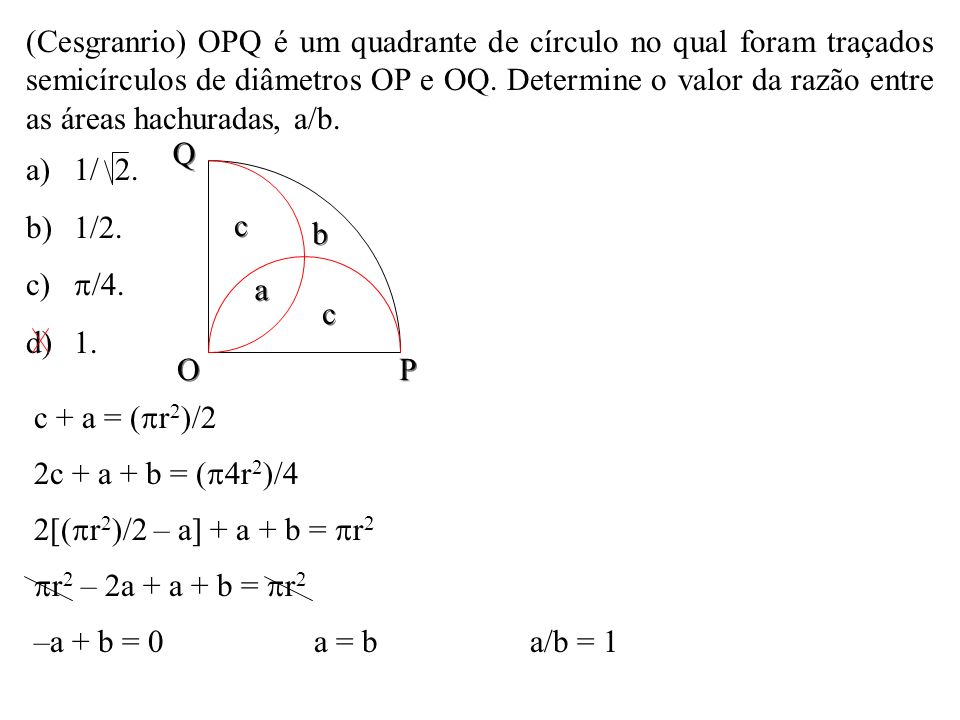 (Cesgranrio) OPQ é um quadrante de círculo no qual foram traçados semicírculos de diâmetros OP e OQ. Determine o valor da razão entre as áreas hachuradas, a/b.