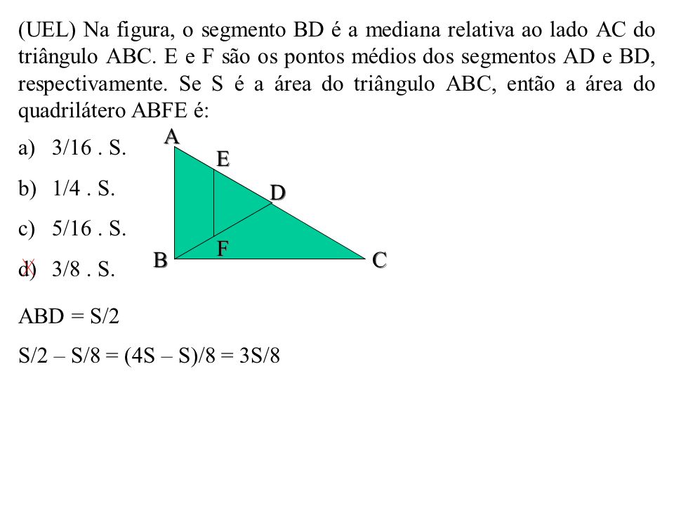 (UEL) Na figura, o segmento BD é a mediana relativa ao lado AC do triângulo ABC. E e F são os pontos médios dos segmentos AD e BD, respectivamente. Se S é a área do triângulo ABC, então a área do quadrilátero ABFE é: