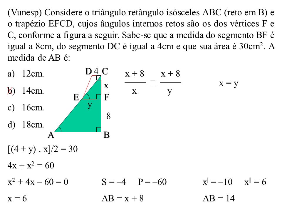 (Vunesp) Considere o triângulo retângulo isósceles ABC (reto em B) e o trapézio EFCD, cujos ângulos internos retos são os dos vértices F e C, conforme a figura a seguir. Sabe-se que a medida do segmento BF é igual a 8cm, do segmento DC é igual a 4cm e que sua área é 30cm2. A medida de AB é: