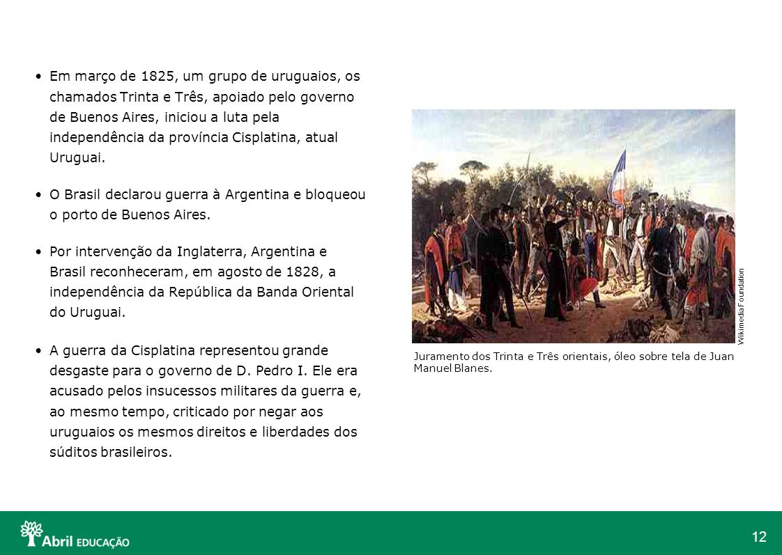 Em março de 1825, um grupo de uruguaios, os chamados Trinta e Três, apoiado pelo governo de Buenos Aires, iniciou a luta pela independência da província Cisplatina, atual Uruguai.