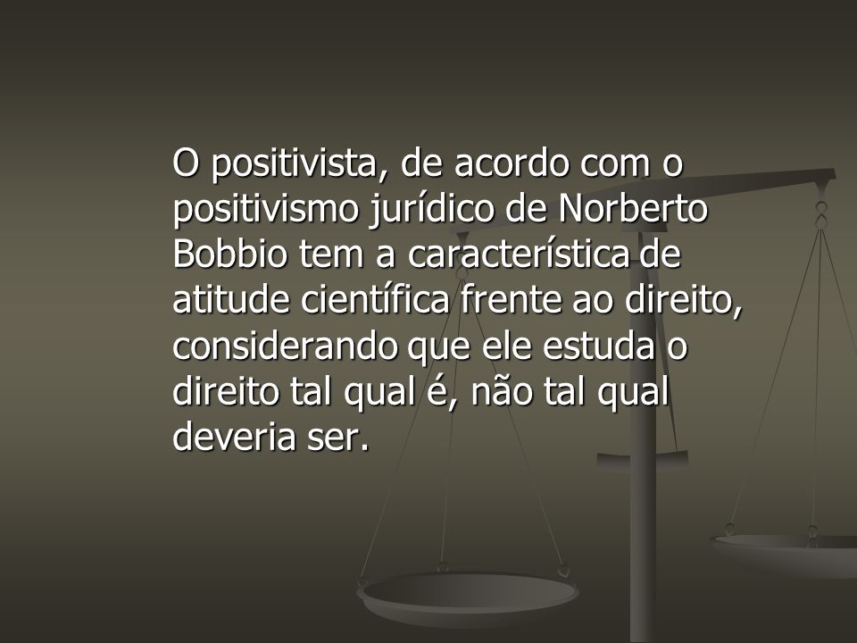 O positivista, de acordo com o positivismo jurídico de Norberto Bobbio tem a característica de atitude científica frente ao direito, considerando que ele estuda o direito tal qual é, não tal qual deveria ser.