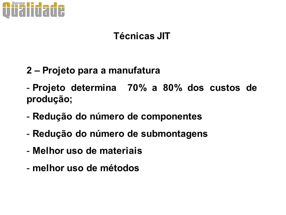 Técnicas JIT 2 – Projeto para a manufatura. Projeto determina 70% a 80% dos custos de produção; Redução do número de componentes.