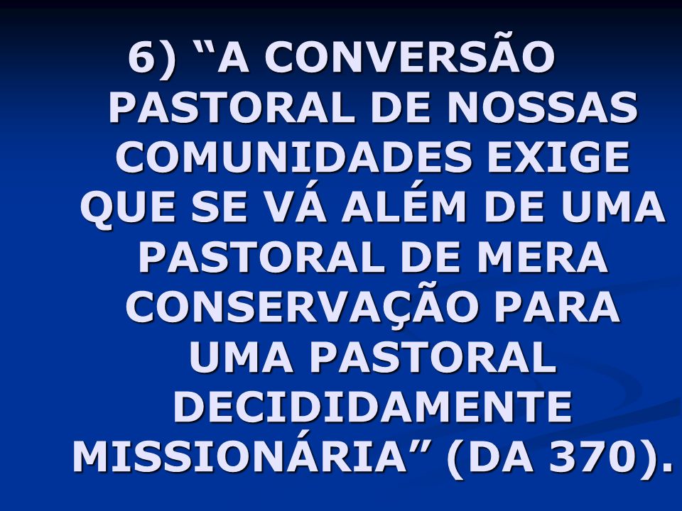 6) A CONVERSÃO PASTORAL DE NOSSAS COMUNIDADES EXIGE QUE SE VÁ ALÉM DE UMA PASTORAL DE MERA CONSERVAÇÃO PARA UMA PASTORAL DECIDIDAMENTE MISSIONÁRIA (DA 370).