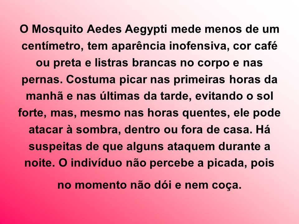 O Mosquito Aedes Aegypti mede menos de um centímetro, tem aparência inofensiva, cor café ou preta e listras brancas no corpo e nas pernas.