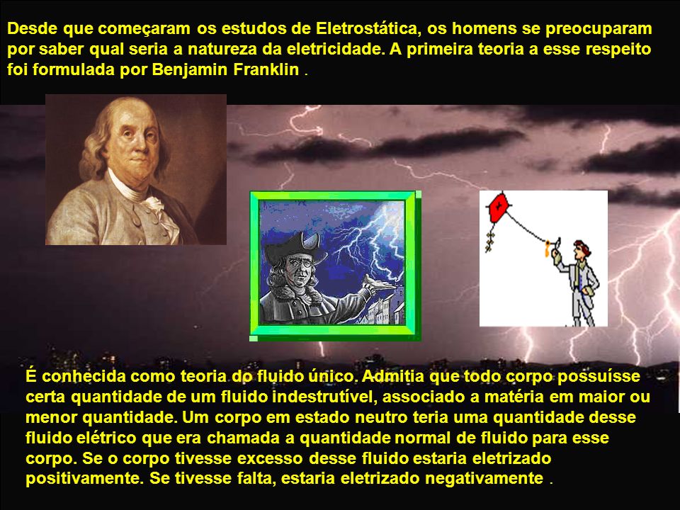Desde que começaram os estudos de Eletrostática, os homens se preocuparam por saber qual seria a natureza da eletricidade. A primeira teoria a esse respeito foi formulada por Benjamin Franklin .