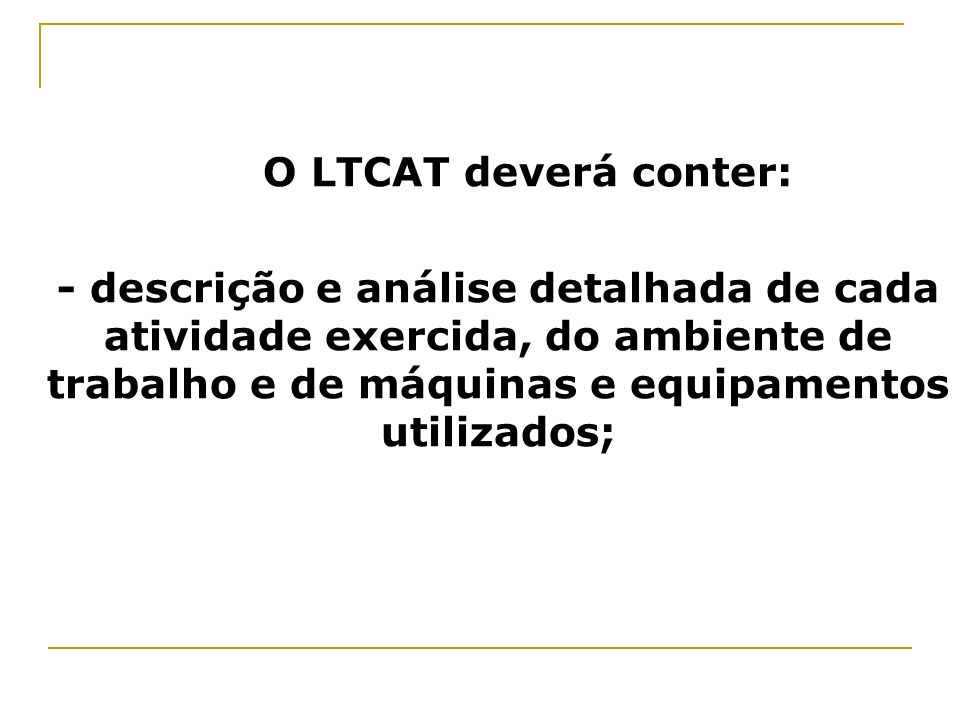 O LTCAT deverá conter: - descrição e análise detalhada de cada atividade exercida, do ambiente de trabalho e de máquinas e equipamentos utilizados;