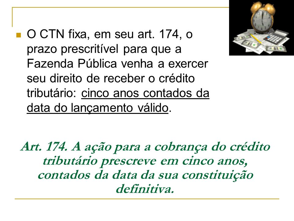 O CTN fixa, em seu art. 174, o prazo prescritível para que a Fazenda Pública venha a exercer seu direito de receber o crédito tributário: cinco anos contados da data do lançamento válido.