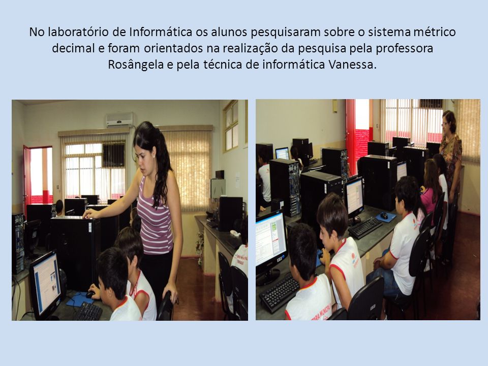No laboratório de Informática os alunos pesquisaram sobre o sistema métrico decimal e foram orientados na realização da pesquisa pela professora Rosângela e pela técnica de informática Vanessa.