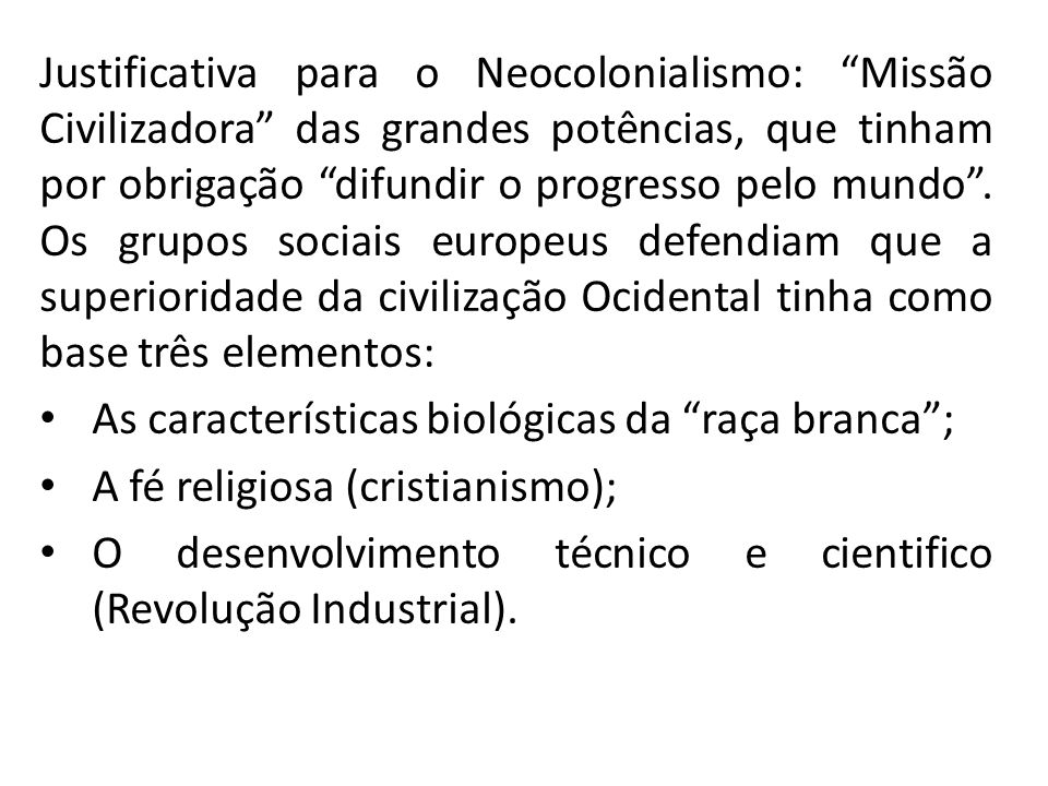 Justificativa para o Neocolonialismo: Missão Civilizadora das grandes potências, que tinham por obrigação difundir o progresso pelo mundo . Os grupos sociais europeus defendiam que a superioridade da civilização Ocidental tinha como base três elementos: