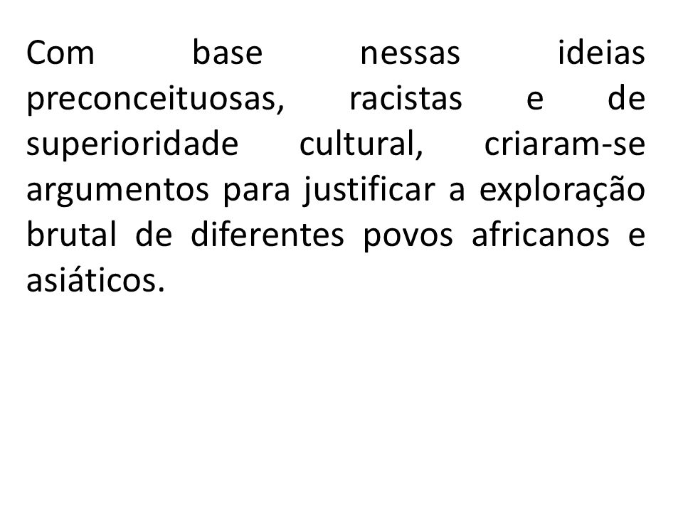 Com base nessas ideias preconceituosas, racistas e de superioridade cultural, criaram-se argumentos para justificar a exploração brutal de diferentes povos africanos e asiáticos.
