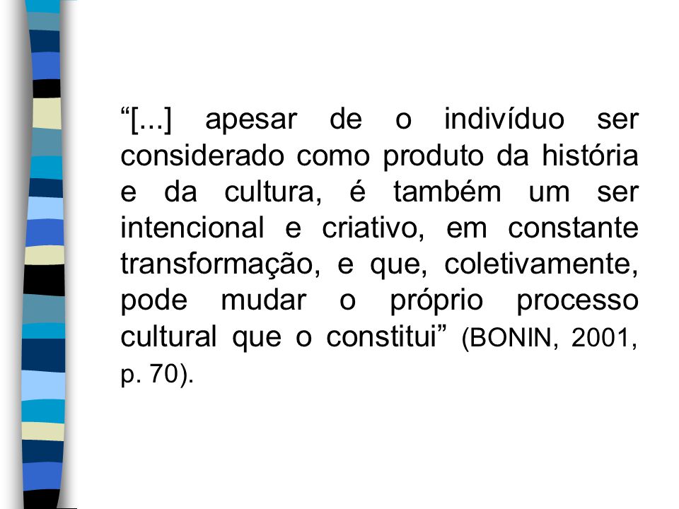 [...] apesar de o indivíduo ser considerado como produto da história e da cultura, é também um ser intencional e criativo, em constante transformação, e que, coletivamente, pode mudar o próprio processo cultural que o constitui (BONIN, 2001, p.