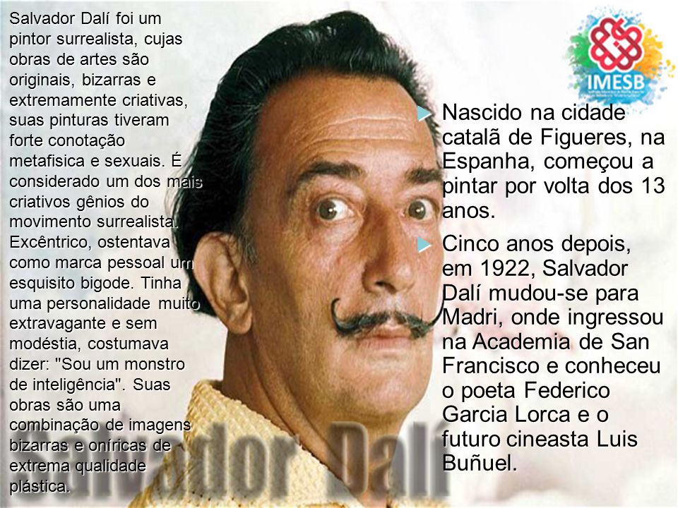 Salvador Dalí foi um pintor surrealista, cujas obras de artes são originais, bizarras e extremamente criativas, suas pinturas tiveram forte conotação metafisica e sexuais. É considerado um dos mais criativos gênios do movimento surrealista. Excêntrico, ostentava como marca pessoal um esquisito bigode. Tinha uma personalidade muito extravagante e sem modéstia, costumava dizer: Sou um monstro de inteligência . Suas obras são uma combinação de imagens bizarras e oníricas de extrema qualidade plástica.