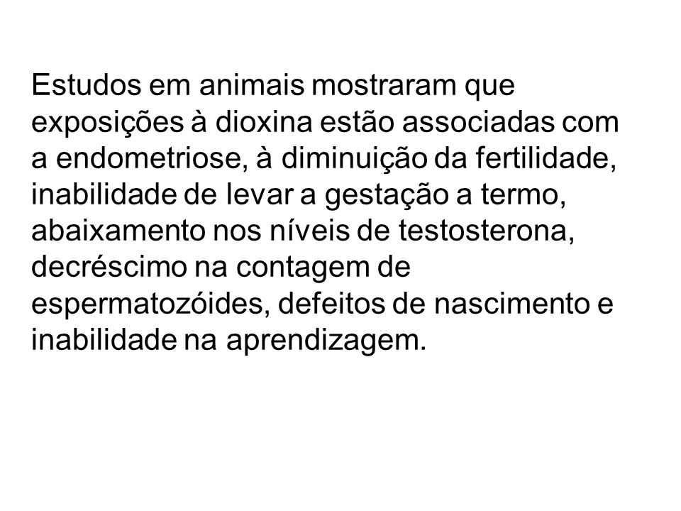 Estudos em animais mostraram que exposições à dioxina estão associadas com a endometriose, à diminuição da fertilidade, inabilidade de levar a gestação a termo, abaixamento nos níveis de testosterona, decréscimo na contagem de espermatozóides, defeitos de nascimento e inabilidade na aprendizagem.