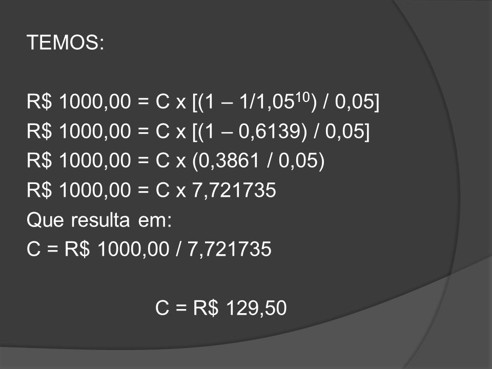 TEMOS: R$ 1000,00 = C x [(1 – 1/1,0510) / 0,05] R$ 1000,00 = C x [(1 – 0,6139) / 0,05] R$ 1000,00 = C x (0,3861 / 0,05) R$ 1000,00 = C x 7, Que resulta em: C = R$ 1000,00 / 7, C = R$ 129,50