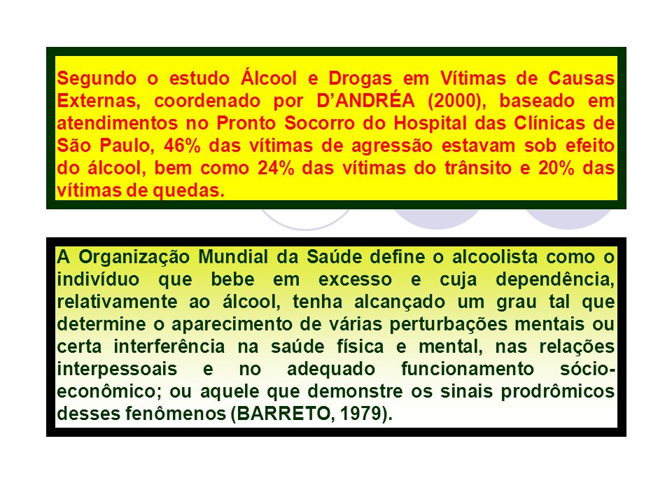Segundo o estudo Álcool e Drogas em Vítimas de Causas Externas, coordenado por D’ANDRÉA (2000), baseado em atendimentos no Pronto Socorro do Hospital das Clínicas de São Paulo, 46% das vítimas de agressão estavam sob efeito do álcool, bem como 24% das vítimas do trânsito e 20% das vítimas de quedas.