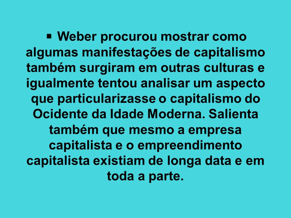 Weber procurou mostrar como algumas manifestações de capitalismo também surgiram em outras culturas e igualmente tentou analisar um aspecto que particularizasse o capitalismo do Ocidente da Idade Moderna.