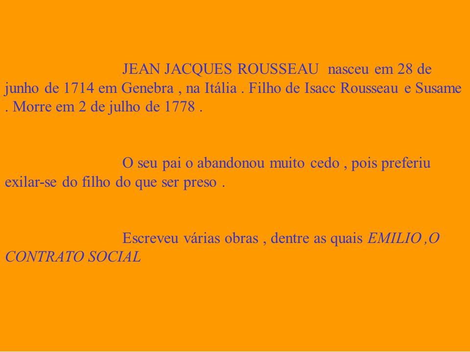 JEAN JACQUES ROUSSEAU nasceu em 28 de junho de 1714 em Genebra , na Itália . Filho de Isacc Rousseau e Susame . Morre em 2 de julho de