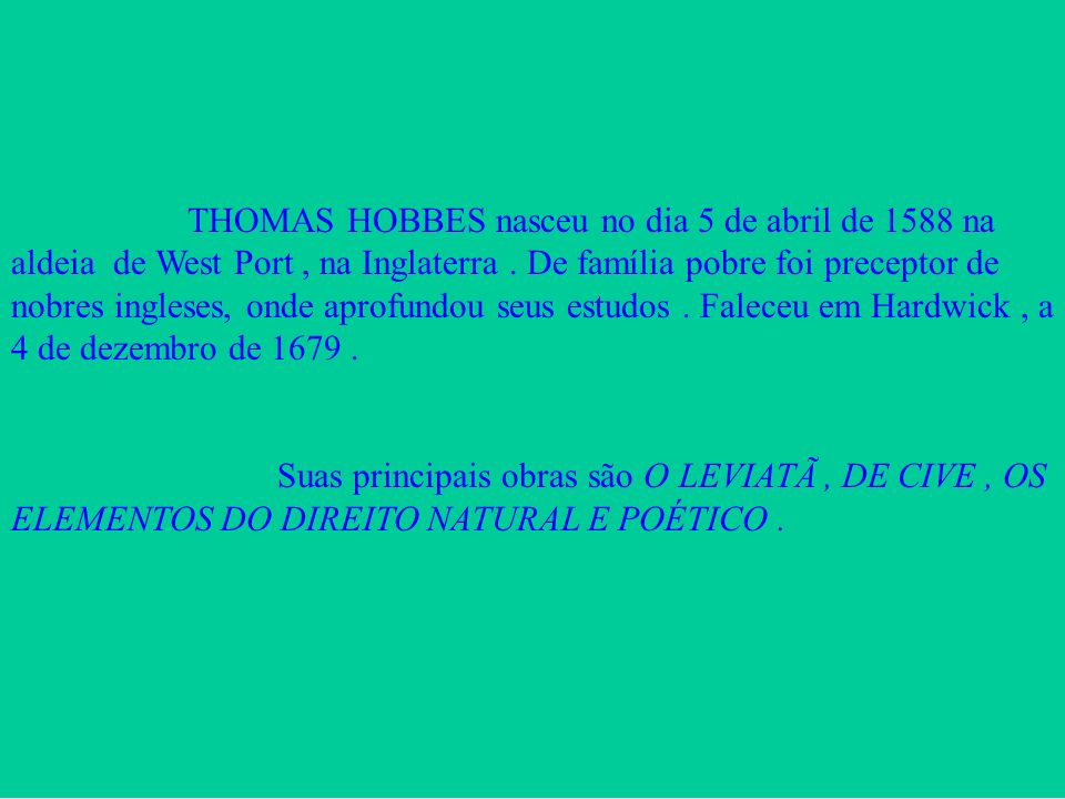 THOMAS HOBBES nasceu no dia 5 de abril de 1588 na aldeia de West Port , na Inglaterra . De família pobre foi preceptor de nobres ingleses, onde aprofundou seus estudos . Faleceu em Hardwick , a 4 de dezembro de