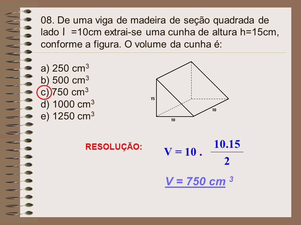 08. De uma viga de madeira de seção quadrada de lado l =10cm extrai-se uma cunha de altura h=15cm, conforme a figura. O volume da cunha é: a) 250 cm3 b) 500 cm3 c) 750 cm3 d) 1000 cm3 e) 1250 cm3
