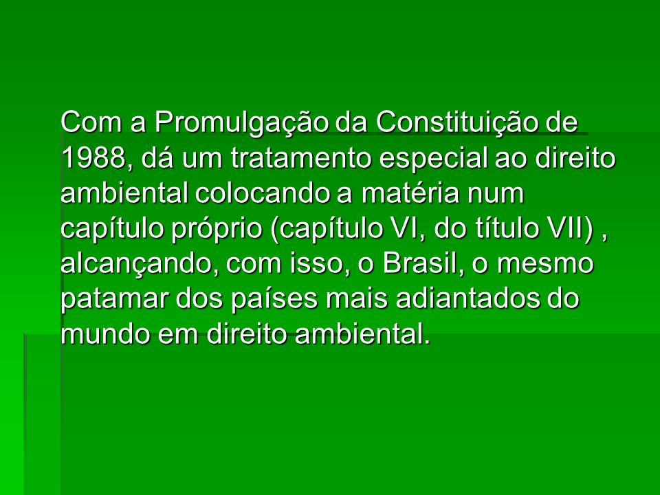 Com a Promulgação da Constituição de 1988, dá um tratamento especial ao direito ambiental colocando a matéria num capítulo próprio (capítulo VI, do título VII) , alcançando, com isso, o Brasil, o mesmo patamar dos países mais adiantados do mundo em direito ambiental.