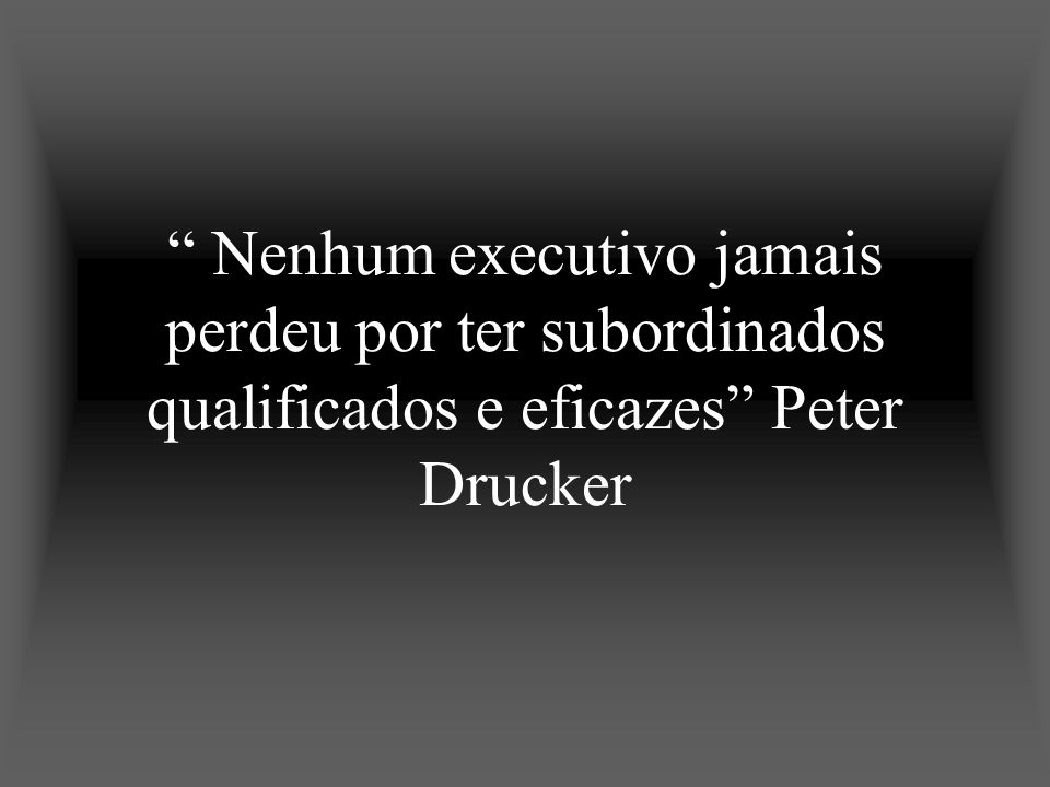 Nenhum executivo jamais perdeu por ter subordinados qualificados e eficazes Peter Drucker