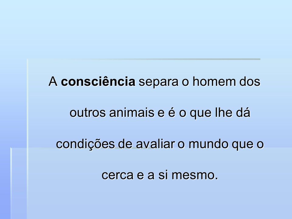 A consciência separa o homem dos outros animais e é o que lhe dá condições de avaliar o mundo que o cerca e a si mesmo.