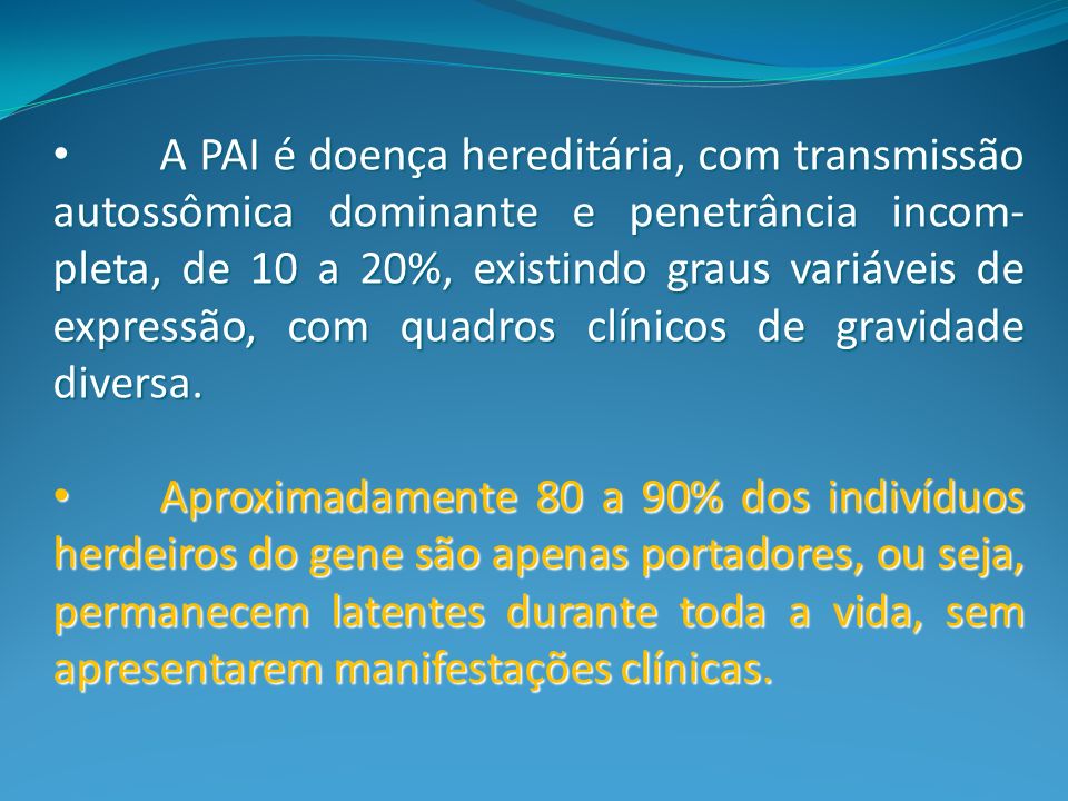 A PAI é doença hereditária, com transmissão autossômica dominante e penetrância incom-pleta, de 10 a 20%, existindo graus variáveis de expressão, com quadros clínicos de gravidade diversa.