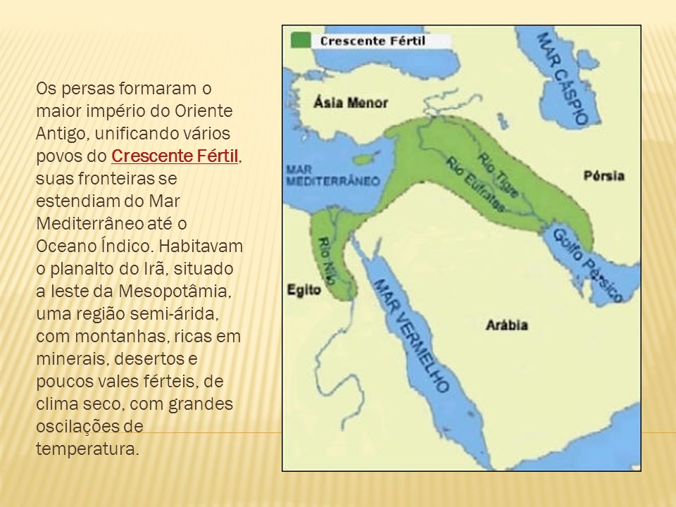 Os persas formaram o maior império do Oriente Antigo, unificando vários povos do Crescente Fértil, suas fronteiras se estendiam do Mar Mediterrâneo até o Oceano Índico.