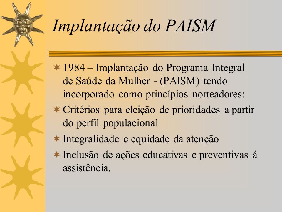 Implantação do PAISM 1984 – Implantação do Programa Integral de Saúde da Mulher - (PAISM) tendo incorporado como princípios norteadores: