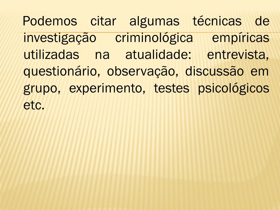 Podemos citar algumas técnicas de investigação criminológica empíricas utilizadas na atualidade: entrevista, questionário, observação, discussão em grupo, experimento, testes psicológicos etc.